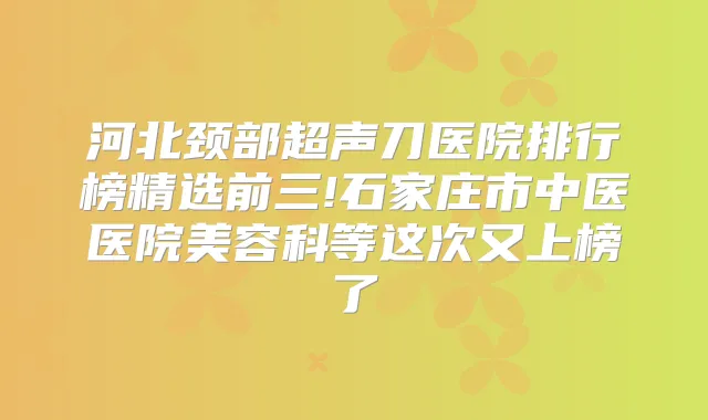 河北颈部超声刀医院排行榜精选前三!石家庄市中医医院美容科等这次又上榜了