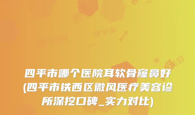 四平市哪个医院耳软骨窿鼻好(四平市铁西区微风医疗美容诊所深挖口碑_实力对比)