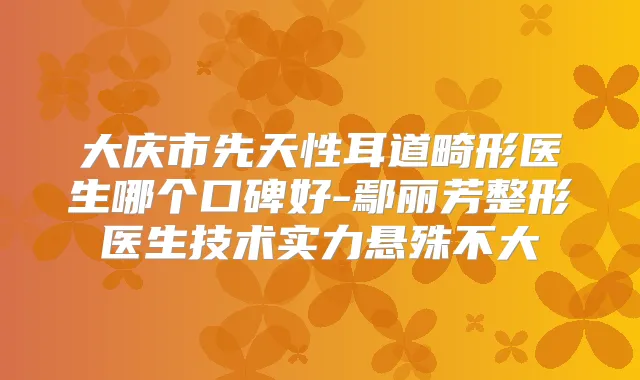 大庆市先天性耳道畸形医生哪个口碑好-鄢丽芳整形医生技术实力悬殊不大