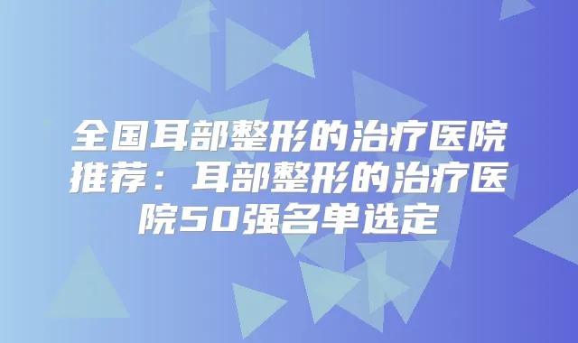 全国耳部整形的医院推荐：耳部整形的医院50强名单选定