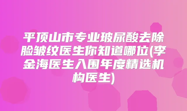 平顶山市专业玻尿酸去除脸皱纹医生你知道哪位(李金海医生入围年度精选机构医生)