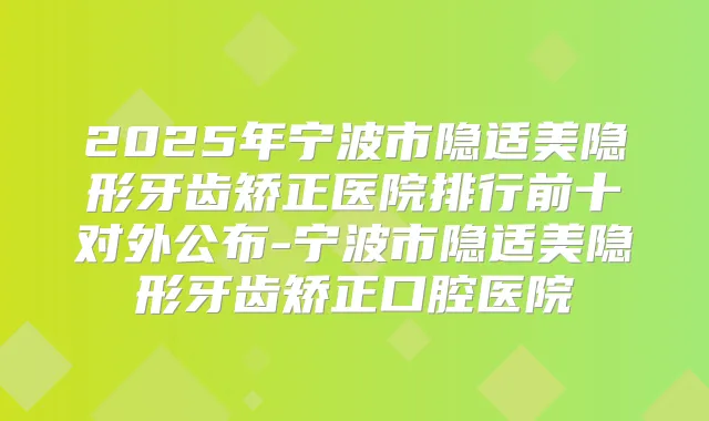 2025年宁波市隐适美隐形牙齿矫正医院排行前十对外公布-宁波市隐适美隐形牙齿矫正口腔医院