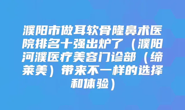 濮阳市做耳软骨隆鼻术医院排名十强出炉了（濮阳河濮医疗美容门诊部（缔莱美）带来不一样的选择和体验）