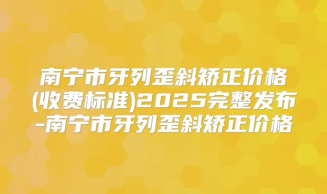 南宁市牙列歪斜矫正价格(收费标准)2025完整发布-南宁市牙列歪斜矫正价格