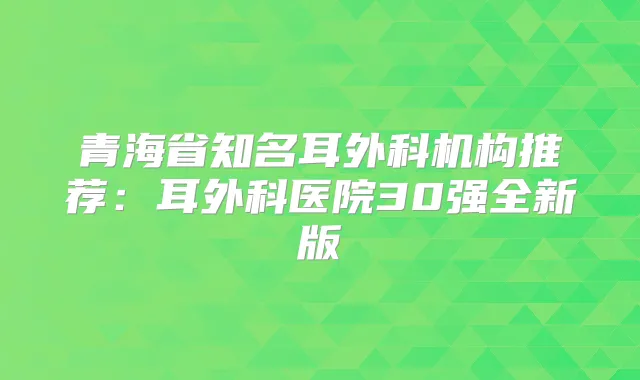 青海省知名耳外科机构推荐：耳外科医院30强全新版