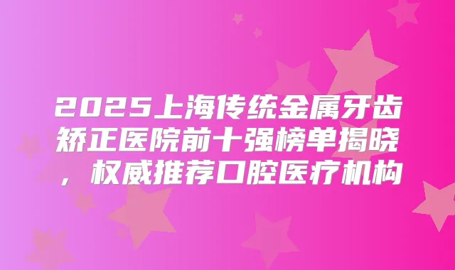 2025上海传统金属牙齿矫正医院前十强榜单揭晓,推荐口腔医疗机构