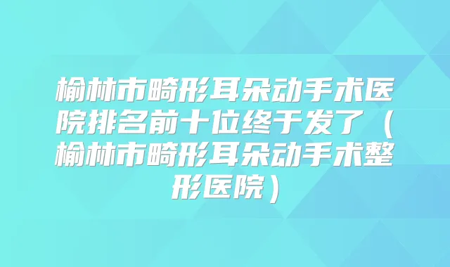 榆林市畸形耳朵动手术医院排名前十位终于发了(榆林市畸形耳朵动手术整形医院)