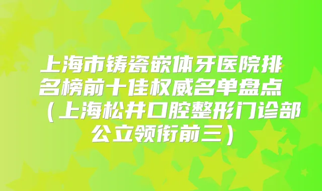 上海市铸瓷嵌体牙医院排名榜前十佳名单盘点（上海松井口腔整形门诊部公立领衔前三）