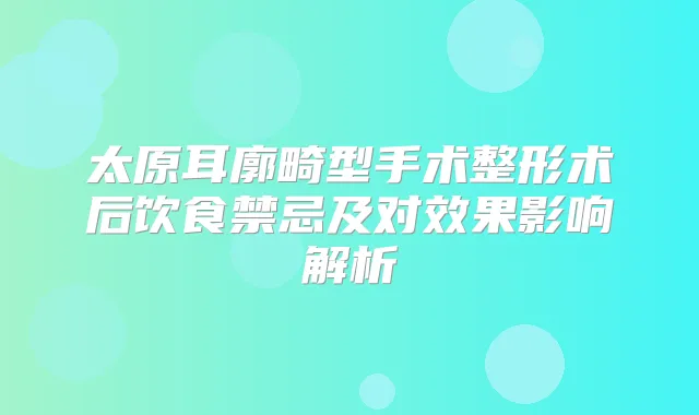 太原耳廓畸型手术整形术后饮食禁忌及对效果影响解析