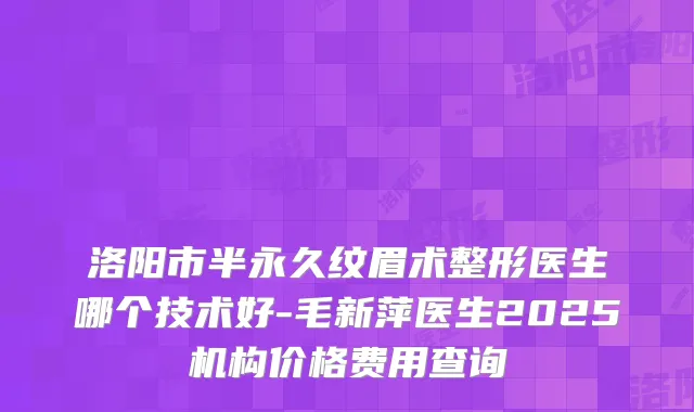 洛阳市半永久纹眉术整形医生哪个技术好-毛新萍医生2025机构价格费用查询