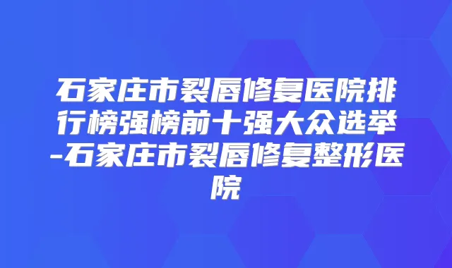 石家庄市裂唇修复医院排行榜强榜前十强大众选举-石家庄市裂唇修复整形医院