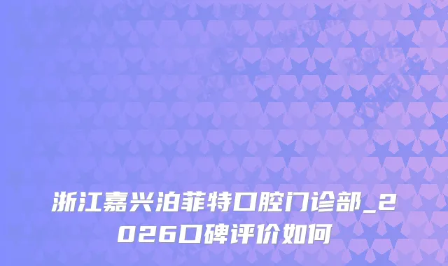 浙江嘉兴泊菲特口腔门诊部_2026口碑评价如何
