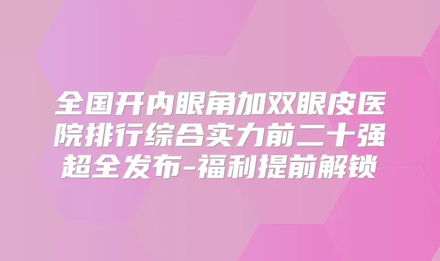 全国开内眼角加双眼皮医院排行综合实力前二十强超全发布-福利提前解锁