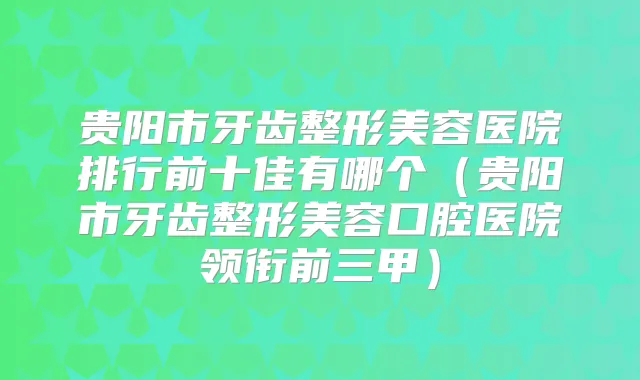 贵阳市牙齿整形美容医院排行前十佳有哪个（贵阳市牙齿整形美容口腔医院领衔前三甲）