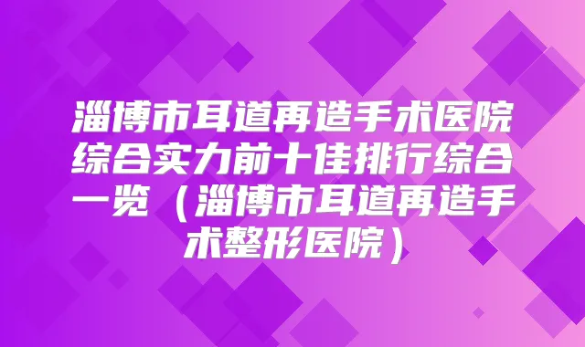 淄博市耳道再造手术医院综合实力前十佳排行综合一览(淄博市耳道再造手术整形医院)