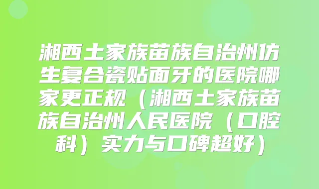 湘西土家族苗族自治州仿生复合瓷贴面牙的医院哪家更正规（湘西土家族苗族自治州人民医院（口腔科）实力与口碑超好）