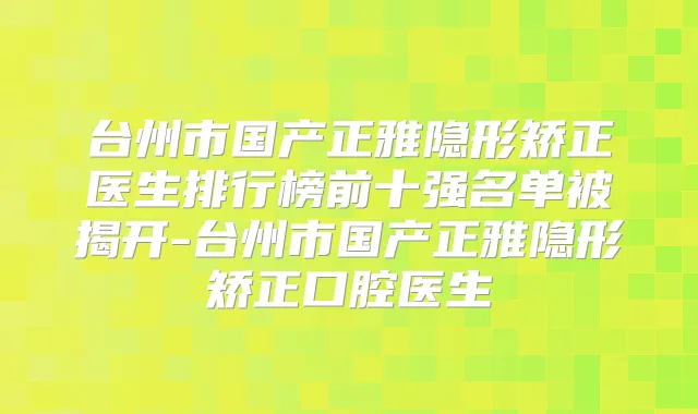 台州市国产正雅隐形矫正医生排行榜前十强名单被揭开-台州市国产正雅隐形矫正口腔医生