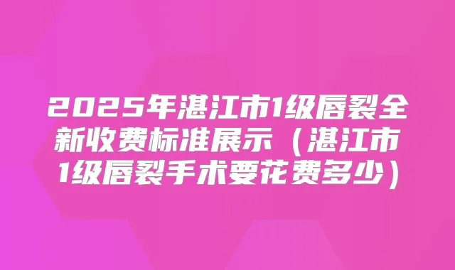 2025年湛江市1级唇裂全新收费标准展示（湛江市1级唇裂手术要花费多少）