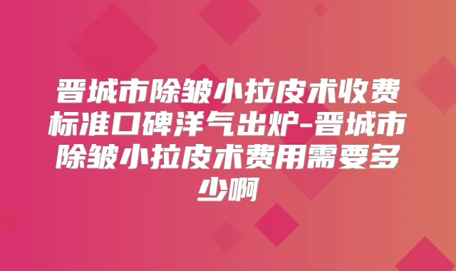 晋城市除皱小拉皮术收费标准口碑洋气出炉-晋城市除皱小拉皮术费用需要多少啊