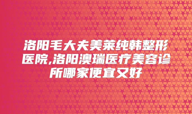 洛阳毛大夫美莱纯韩整形医院,洛阳澳瑞医疗美容诊所哪家便宜又好