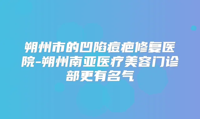 朔州市的凹陷痘疤修复医院-朔州南亚医疗美容门诊部更有名气