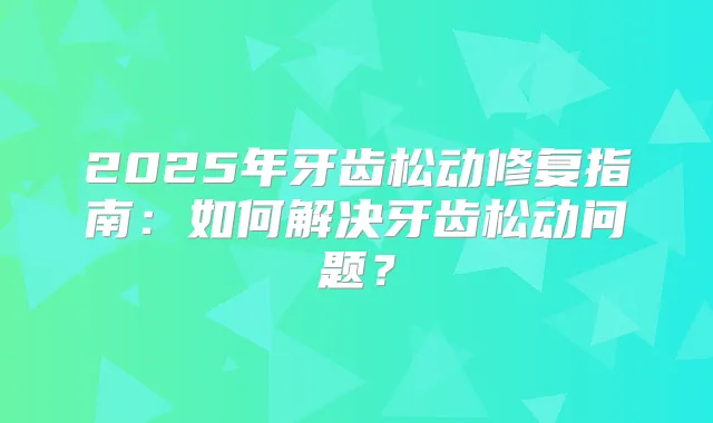 2025年牙齿松动修复指南:如何解决牙齿松动问题?