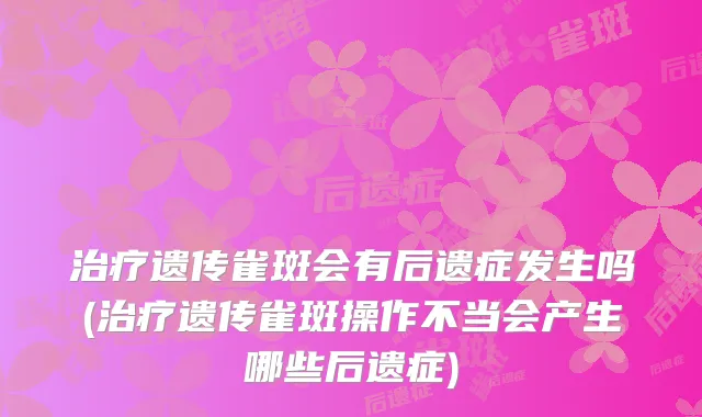 遗传雀斑会有后遗症发生吗(遗传雀斑操作不当会产生哪些后遗症)