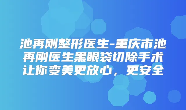 池再刚整形医生-重庆市池再刚医生黑眼袋切除手术让你变美更放心，更安全