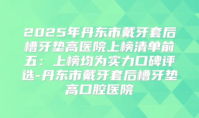 2025年丹东市戴牙套后槽牙垫高医院上榜清单前五：上榜均为实力口碑评选-丹东市戴牙套后槽牙垫高口腔医院
