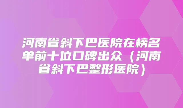 河南省斜下巴医院在榜名单前十位口碑出众（河南省斜下巴整形医院）