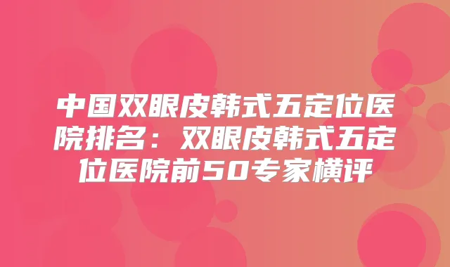 中国双眼皮韩式五定位医院排名：双眼皮韩式五定位医院前50专家横评