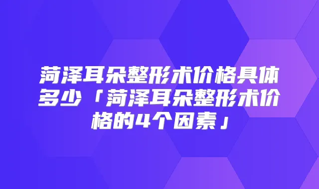 菏泽耳朵整形术价格具体多少「菏泽耳朵整形术价格的4个因素」