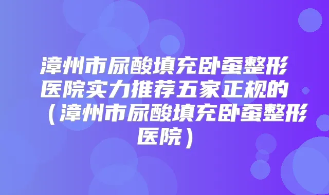 漳州市尿酸填充卧蚕整形医院实力推荐五家正规的（漳州市尿酸填充卧蚕整形医院）