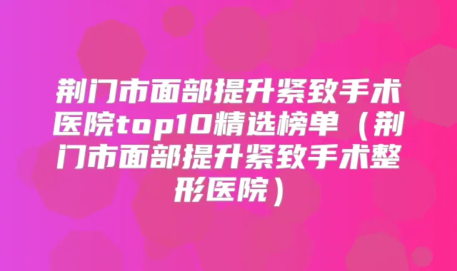 荆门市面部提升紧致手术医院top10精选榜单（荆门市面部提升紧致手术整形医院）