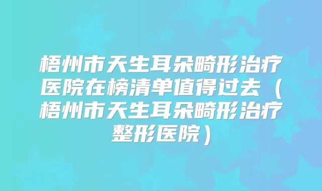 梧州市天生耳朵畸形医院在榜清单值得过去（梧州市天生耳朵畸形整形医院）