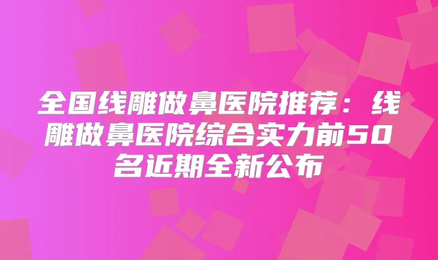 全国线雕做鼻医院推荐：线雕做鼻医院综合实力前50名近期全新公布