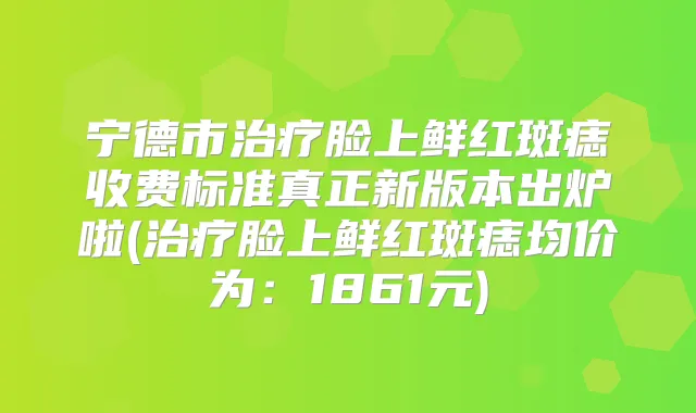 宁德市脸上鲜红斑痣收费标准真正新版本出炉啦(脸上鲜红斑痣均价为：1861元)