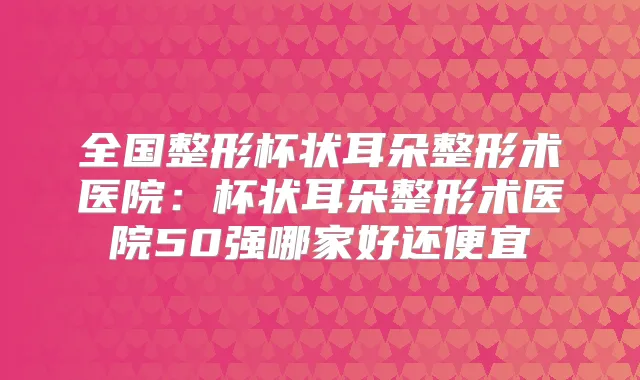 全国整形杯状耳朵整形术医院：杯状耳朵整形术医院50强哪家好还便宜