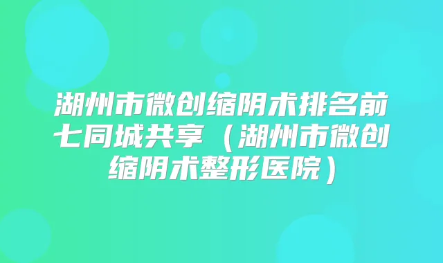 湖州市微创缩阴术排名前七同城共享(湖州市微创缩阴术整形医院)