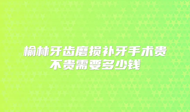 榆林牙齿磨损补牙手术贵不贵需要多少钱