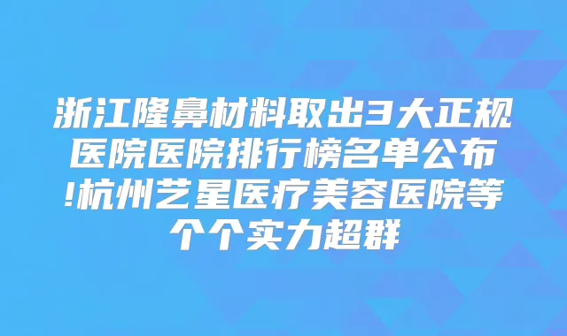 浙江隆鼻材料取出3大正规医院医院排行榜名单公布!杭州艺星医疗美容医院等个个实力超群