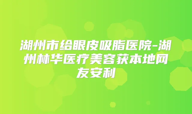 湖州市给眼皮吸脂医院-湖州林华医疗美容获本地网友安利