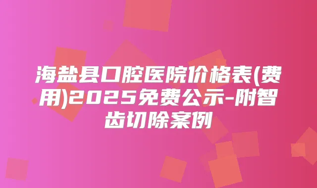 海盐县口腔医院价格表(费用)2025免费公示-附智齿切除案例