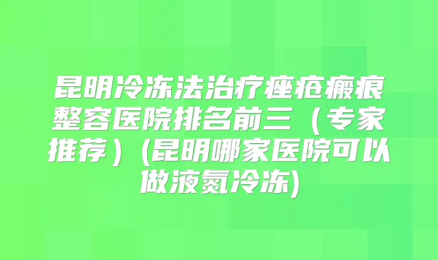 昆明冷冻法痤疮瘢痕整容医院排名前三（专家推荐）(昆明哪家医院可以做液氮冷冻)