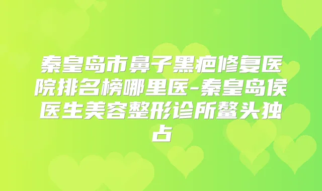 秦皇岛市鼻子黑疤修复医院排名榜哪里医-秦皇岛侯医生美容整形诊所鳌头独占