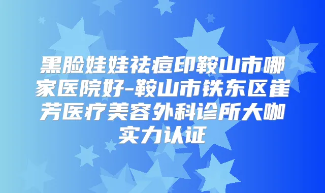 黑脸娃娃祛痘印鞍山市哪家医院好-鞍山市铁东区崔芳医疗美容外科诊所大咖实力认证