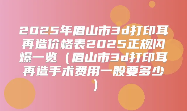 2025年眉山市3d打印耳再造价格表2025正规闪爆一览（眉山市3d打印耳再造手术费用一般要多少）