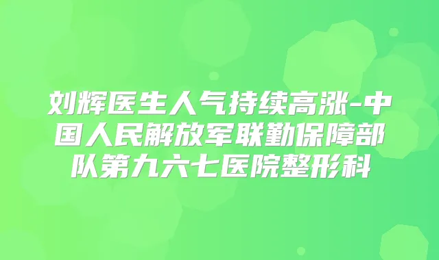 刘辉医生人气持续高涨-中国人民解放军联勤保障部队第九六七医院整形科