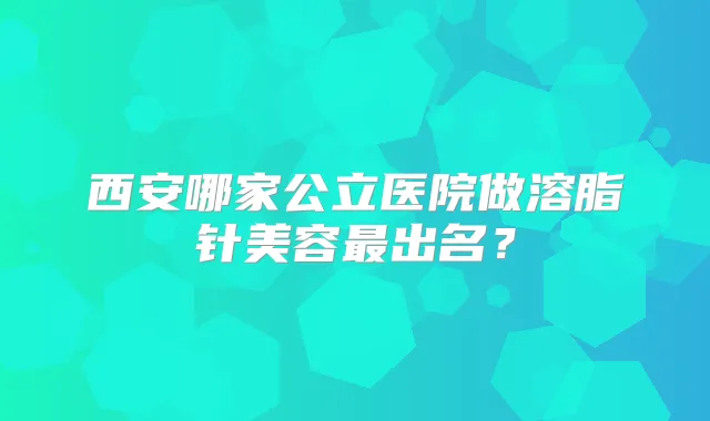 西安哪家公立医院做溶脂针美容出名？