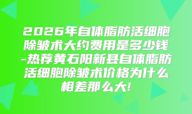 2026年自体脂肪活细胞除皱术大约费用是多少钱-热荐黄石阳新县自体脂肪活细胞除皱术价格为什么相差那么大!